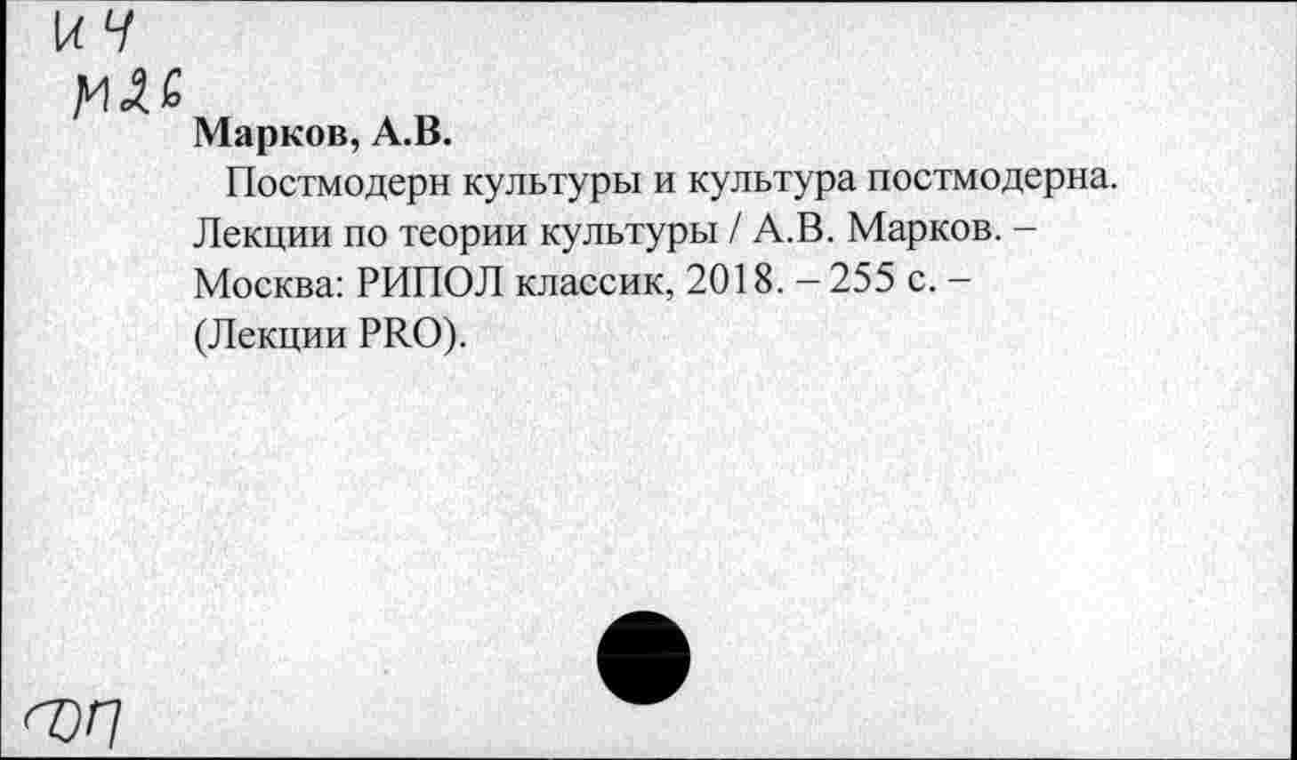 ﻿к V
Д'! 4 6
Марков, А.В.
Постмодерн культуры и культура постмодерна. Лекции по теории культуры / А.В. Марков. -Москва: РИПОЛ классик, 2018. - 255 с. -(Лекции PRO).
